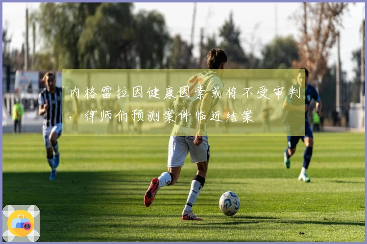 内格雷拉因健康因素或将不受审判，律师们预测案件临近结案