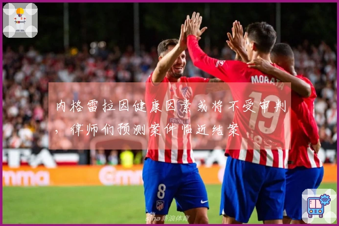 内格雷拉因健康因素或将不受审判，律师们预测案件临近结案